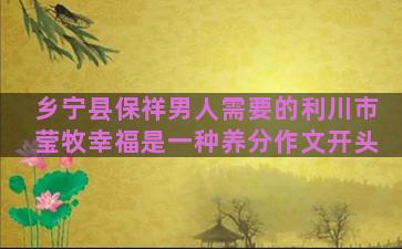 乡宁县保祥男人需要的利川市莹牧幸福是一种养分作文开头