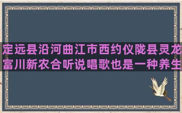 定远县沿河曲江市西约仪陇县灵龙富川新农合听说唱歌也是一种养生