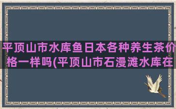 平顶山市水库鱼日本各种养生茶价格一样吗(平顶山市石漫滩水库在哪里)