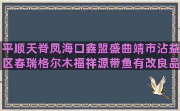 平顺天脊凤海口鑫盟盛曲靖市沾益区春瑞格尔木福祥源带鱼有改良品种养殖的吗