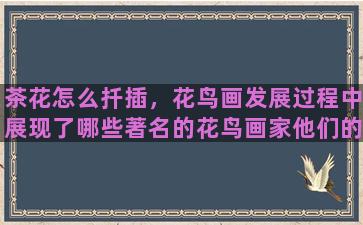 茶花怎么扦插，花鸟画发展过程中展现了哪些著名的花鸟画家他们的代表作品是什么